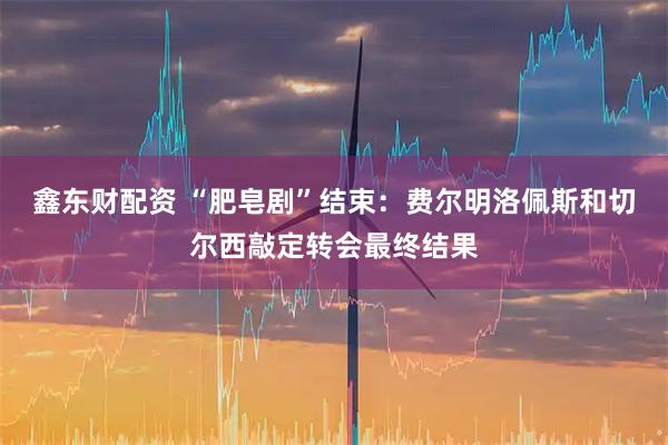 鑫东财配资 “肥皂剧”结束：费尔明洛佩斯和切尔西敲定转会最终结果