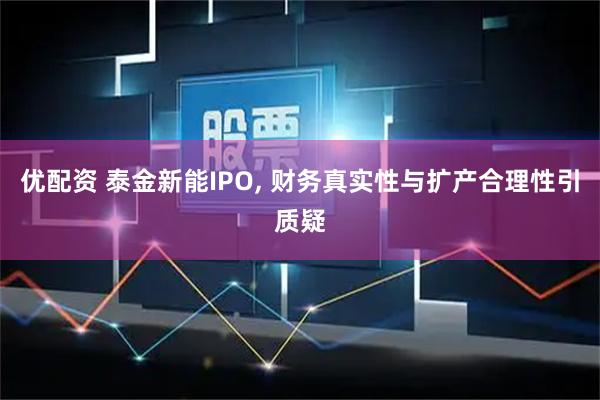 优配资 泰金新能IPO, 财务真实性与扩产合理性引质疑