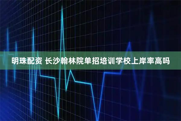 明珠配资 长沙翰林院单招培训学校上岸率高吗