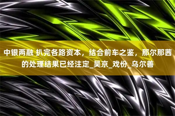中银两融 扒完各路资本，结合前车之鉴，那尔那茜的处理结果已经注定_吴京_戏份_乌尔善