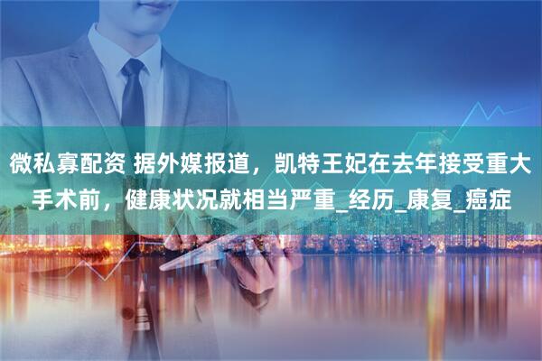 微私寡配资 据外媒报道，凯特王妃在去年接受重大手术前，健康状况就相当严重_经历_康复_癌症