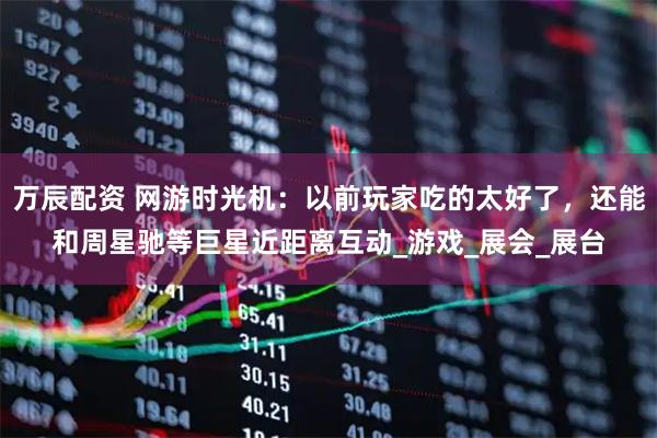 万辰配资 网游时光机：以前玩家吃的太好了，还能和周星驰等巨星近距离互动_游戏_展会_展台