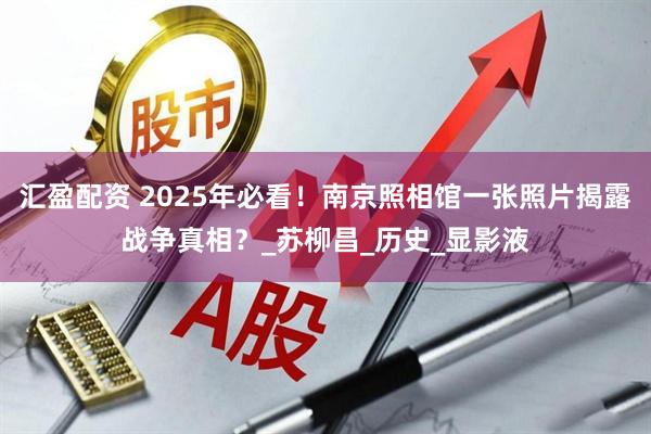 汇盈配资 2025年必看！南京照相馆一张照片揭露战争真相？_苏柳昌_历史_显影液