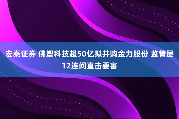 宏泰证券 佛塑科技超50亿拟并购金力股份 监管层12连问直击要害
