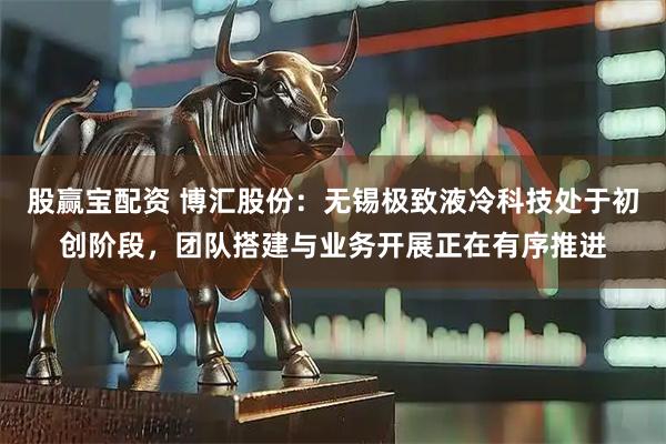 股赢宝配资 博汇股份：无锡极致液冷科技处于初创阶段，团队搭建与业务开展正在有序推进