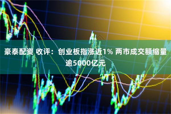 豪泰配资 收评：创业板指涨近1% 两市成交额缩量逾5000亿元