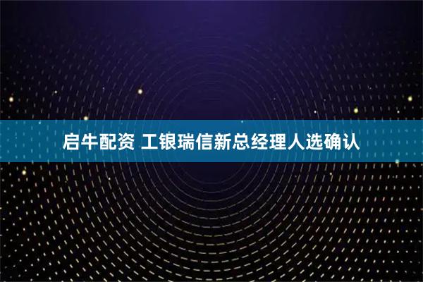 启牛配资 工银瑞信新总经理人选确认