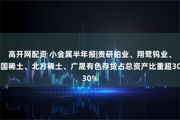 高开网配资 小金属半年报|贵研铂业、翔鹭钨业、中国稀土、北方稀土、广晟有色存货占总资产比重超30%