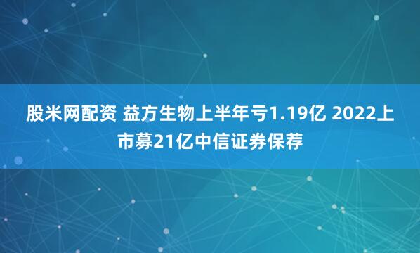 股米网配资 益方生物上半年亏1.19亿 2022上市募21亿中信证券保荐
