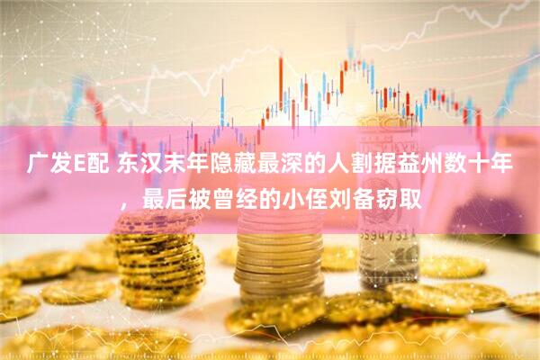 广发E配 东汉末年隐藏最深的人割据益州数十年，最后被曾经的小侄刘备窃取