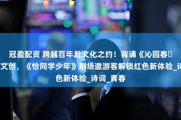 冠盈配资 跨越百年赴文化之约！背诵《沁园春・长沙》获文创，《恰同学少年》剧场邀游客解锁红色新体验_诗词_青春