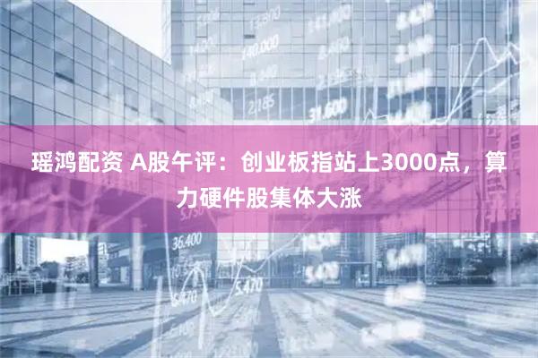 瑶鸿配资 A股午评：创业板指站上3000点，算力硬件股集体大涨