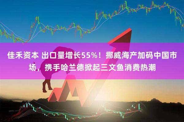 佳禾资本 出口量增长55%！挪威海产加码中国市场，携手哈兰德掀起三文鱼消费热潮
