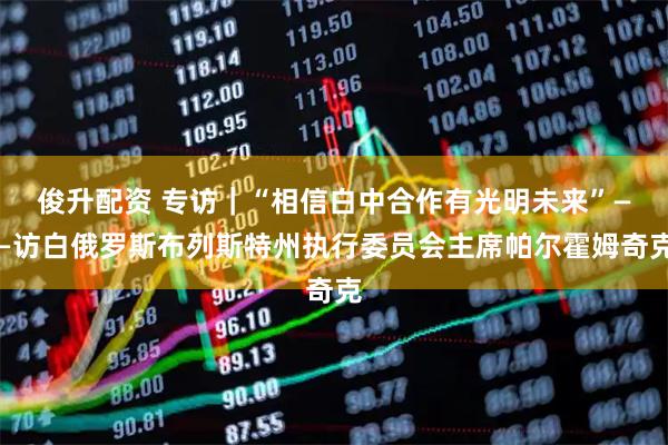 俊升配资 专访｜“相信白中合作有光明未来”——访白俄罗斯布列斯特州执行委员会主席帕尔霍姆奇克