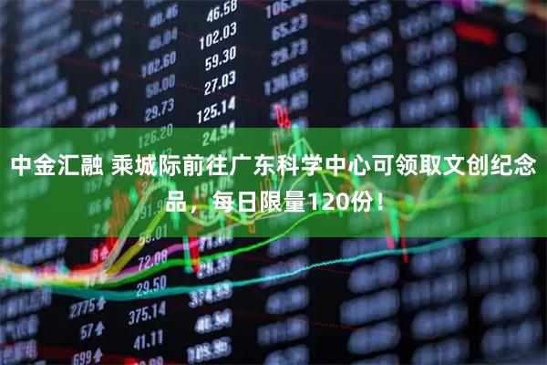中金汇融 乘城际前往广东科学中心可领取文创纪念品，每日限量120份！